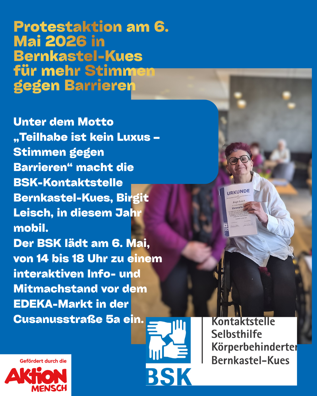 Text wie im Eingangsbild, ein Foto von Birgit Leisch, Aktion Mensch und BSK-Logos, weiterer Text: Unter dem Motto „Teilhabe ist kein Luxus – Stimmen gegen Barrieren“ macht die BSK-Kontaktstelle Bernkastel-Kues, Birgit Leisch, in diesem Jahr mobil. Der BSK lädt am 6. Mai, von 14 bis 18 Uhr zu einem interaktiven Info- und Mitmachstand vor dem EDEKA-Markt in der Cusanusstraße 5a ein.